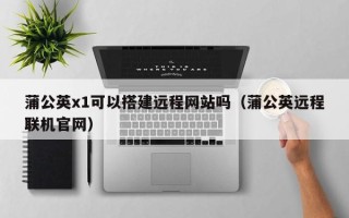 榆林蒲公英x1可以搭建远程网站吗（蒲公英远程联机官网）
